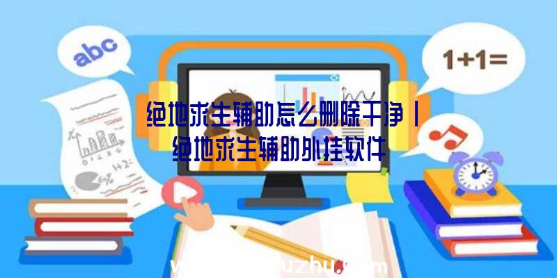 「绝地求生辅助怎么删除干净」|绝地求生辅助外挂软件